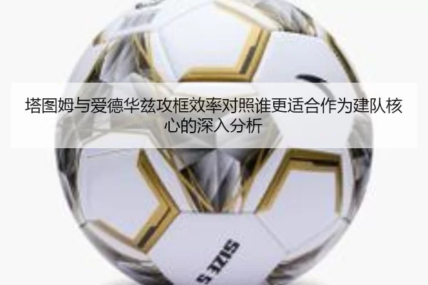 塔图姆与爱德华兹攻框效率对照谁更适合作为建队核心的深入分析